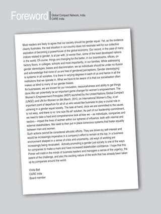 4 | Women’s Empowerment Principles – Why Business Should Care?
Foreword
Most readers are likely to agree that our society should be gender equal. Yet, as the evidence
clearly illustrates, the real situation in our country does not resonate well for our collective
aspiration of becoming a powerhouse of the global economy. Our record, in the case of many
indices related to gender, is at par with, or worse than, some of the least developed nations
in the world. Of course, things are changing for the better, in our boardrooms, offices, on
factory floors, in colleges, schools and most importantly, in our families. While addressing
gender stereotypes, biases and discrimination, we as individuals should be under no illusion
and acknowledge that none of us are free of gendered perceptions. Gender stereotyping
is systemic in all societies. It is there in varying degrees in each of us and hence in all the
institutions that we operate in. What we have to be aware of is that our socialisation often
makes us blind to many of our gender biases.
As businesses, we are known for our innovation, resourcefulness and ability to get things
done.We can potentially be an important game changer for women’s empowerment. The
Women’s Empowerment Principles (WEP) launched by the United Nations Global Compact
(UNGC) and UN for Women on 8th March, 2010, on International Women’s Day, is an
important point of departure for all of us who would like business to play a crucial role in
ushering in a gender equal society. The task at hand, once we are committed to the cause,
is not easy, and there is no ‘one size fits all’ solution. As part of our leadership commitment,
we need to take a hard and comprehensive look at how we – as individuals, companies and
sectors – impact the lives of women within our spheres of influence, both with internal and
external stakeholders. We need to then put in place conscious systems that foster equality
between men and women.
Such actions cannot be considered altruistic efforts. They are driven by self-interest and
would be increasingly imperative in a company’s effort to remain at the top. In a business
environment steeped in a sense of crisis and uncertainty, old ways of working are
increasingly being revaluated. Actively promoting a gender just society is one of the ways
for companies to make a mark and have increased stakeholder confidence. I hope that this
Primer will instill in the minds of business leaders and managers a sense of the urgency, the
extent of the challenge, and also the exciting nature of the work that has already been taken
up by companies around the world.
Vinita Bali
CARE India
Board member
Global Compact Network, India
CARE India
 