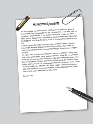 Women’s Empowerment Principles – Why Business Should Care? | 5
Acknowledgements
This Practical Guide was commissioned by CARE India for the consultation ‘Women’s
Empowerment – Why Businesses Should Care’, December 2011. I would like to thank the
core advisory team from CARE for their facilitation on this work, including Alka Pathak,
Amelia Andrews, George Kurien, G Senthil Kumar, Meera Sundarajan, Mercy Manoranjini,
Namit Aggarwal, Smita Singh, Tim Bishop, as well as consultants Pinaki Roy and Victoria
Love.
A special thanks to Mark Hodge and Kathryn Dovey from Global Business Initiative on
Human Rights, Katherine Miles from Ernst and Young and Allison Claire Burden from
CARE for their critical review and inputs and Phaedra Engel- Harrison for copy editing the
document.
The support from Ursula Wynhoven and Lauren Gula from the UN Global Compact, New
York, must be acknowledged. Special words of gratitude to Larraine Mills from UN Women
for her help with networking, Githa Roleans from ILO and Joan Libby Hawk, Advisor on the
Women Empowerment Principles, UN Women and UNGC, and Dr. Govind Kelkar, Senior
Advisor, UN Women South Asia, for their valuable inputs into the document as well. I would
also like to thank Dr. Alka Mittal from ONGC for her insightful perspectives on the issue.
CARE India also extends its appreciation to the Oil and Natural Gas Corporation (ONGC),
India, for its full support in the production of this Primer.
Sayantoni Datta
 