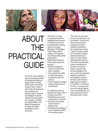 6 | Women’s Empowerment Principles – Why Business Should Care?
ABOUT
THE
PRACTICAL
GUIDE
This Primer is an introductory
resource providing examples
of translating the Women’s
Empowerment Principles
(WEPs) within the business
context in India. It pools in
some initial self assessment
tools, examples and
practical cases of initiatives
and strategies on diverse
aspects that would support
your company in initiating
the implementation of the
Women Empowerment
Principles with WEPs,
marketplace and the
community.
The Primer is an easy
to understand document
highlighting issues specific
to India that can be used
by professionals at diverse
levels of a company
(Managers, HR Managers,
Team Leaders, Senior
Leaders, and Corporate
Social Responsibility [CSR]
professionals).
Stakeholders utilising the
Primer would primarily be
looking at:
• Starting a dialogue on
women’s empowerment
within a company
• Self assessment of ability
to create empowering
environments within the
company
• Points of departure to begin
working towards women’s
empowerment
As a preliminary learning
document the Primer aims to:
• Introduce the WEPs
• Establishes why women’s
empowerment is important
• Discusses the business
case for women’s
empowerment
• Provides some examples of
how to integrate the WEPs
into business practices
The Primer, as is the case
with any such document, has
its limitations. It just touches
the tip of the proverbial
iceberg and provides a
simplified introduction to
the complex issue at hand.
It gives the reader a heads
up on the issues, debates
and leads that s/he can
follow. Any effort towards
addressing dilemmas and
dimensions associated with
women’s empowerment,
as well as for ensuring
positive corporate roles
and accountability on the
same, would need sustained
leadership commitment
and dedicated resources.
Since the guide initiates a
beginning to the dialogue
on the WEPs in India for the
first time, it is assumed that
as more minds get together,
many more perspectives and
ideas would enrich what is
discussed herein in future.
 