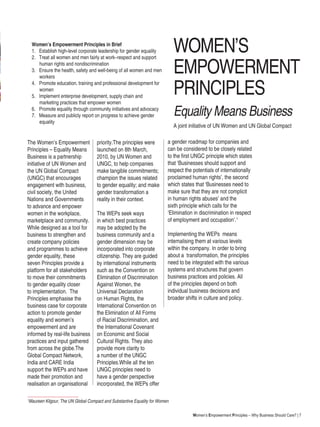 Women’s Empowerment Principles – Why Business Should Care? | 7
WOMEN’S
EMPOWERMENT
PRINCIPLES
Equality Means Business
The Women’s Empowerment
Principles – Equality Means
Business is a partnership
initiative of UN Women and
the UN Global Compact
(UNGC) that encourages
engagement with business,
civil society, the United
Nations and Governments
to advance and empower
women in the workplace,
marketplace and community.
While designed as a tool for
business to strengthen and
create company policies
and programmes to achieve
gender equality, these
seven Principles provide a
platform for all stakeholders
to move their commitments
to gender equality closer
to implementation. The
Principles emphasise the
business case for corporate
action to promote gender
equality and women’s
empowerment and are
informed by real-life business
practices and input gathered
from across the globe.The
Global Compact Network,
India and CARE India
support the WEPs and have
made their promotion and
realisation an organisational
priority.The principles were
launched on 8th March,
2010, by UN Women and
UNGC, to help companies
make tangible commitments;
champion the issues related
to gender equality; and make
gender transformation a
reality in their context.
The WEPs seek ways
in which best practices
may be adopted by the
business community and a
gender dimension may be
incorporated into corporate
citizenship. They are guided
by international instruments
such as the Convention on
Elimination of Discrimination
Against Women, the
Universal Declaration
on Human Rights, the
International Convention on
the Elimination of All Forms
of Racial Discrimination, and
the International Covenant
on Economic and Social
Cultural Rights. They also
provide more clarity to
a number of the UNGC
Principles.While all the ten
UNGC principles need to
have a gender perspective
incorporated, the WEPs offer
Women’s Empowerment Principles in Brief
1. Establish high-level corporate leadership for gender equality
2. Treat all women and men fairly at work–respect and support 	
		human rights and nondiscrimination
3. Ensure the health, safety and well-being of all women and men 	
		workers
4. Promote education, training and professional development for 	
		women
5. Implement enterprise development, supply chain and 		
		marketing practices that empower women
6. Promote equality through community initiatives and advocacy
7. Measure and publicly report on progress to achieve gender 	
		equality
A joint initiative of UN Women and UN Global Compact
1
Maureen Kilgour, The UN Global Compact and Substantive Equality for Women
a gender roadmap for companies and
can be considered to be closely related
to the first UNGC principle which states
that ‘Businesses should support and
respect the potentials of internationally
proclaimed human rights’, the second
which states that ‘Businesses need to
make sure that they are not complicit
in human rights abuses’ and the
sixth principle which calls for the
‘Elimination in discrimination in respect
of employment and occupation’.1
Implementing the WEPs means
internalising them at various levels
within the company. In order to bring
about a transformation, the principles
need to be integrated with the various
systems and structures that govern
business practices and policies. All
of the principles depend on both
individual business decisions and
broader shifts in culture and policy.
 