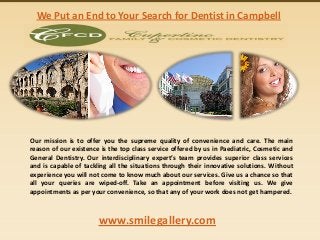 We Put an End to Your Search for Dentist in Campbell

Our mission is to offer you the supreme quality of convenience and care. The main
reason of our existence is the top class service offered by us in Paediatric, Cosmetic and
General Dentistry. Our interdisciplinary expert’s team provides superior class services
and is capable of tackling all the situations through their innovative solutions. Without
experience you will not come to know much about our services. Give us a chance so that
all your queries are wiped-off. Take an appointment before visiting us. We give
appointments as per your convenience, so that any of your work does not get hampered.

www.smilegallery.com

 