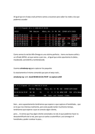 Al igual que en el wep crack primero vamos a escanear para saber las redes a las que
podemos acceder




Como vemos la red de Alfa-Omega es una victima perfecta… tiene una buena señal y
un cifrado WPA2, asi que vamos a por esa… al igual que antes apuntamos lo datos..
mac(bssid), cannel(CH) y nombre(essid).



Usamos airodump-ng para capturar los paquetes

Es exactamente el mismo comando que para el wep crack…

airodump-ng –c 6 --bssid 00:80:5A:5A:79:9F –w captura ath0




bien… aora supuestamente tendriamos que esperar a que capture el handshake… que
es lo que nos interesa realmente, pero esto puede tardar muchisimo tiempo,
tendríamos que esperar a que se conecte algún cliente,

pero…. Si vemos que hay algún cliente conectado a la red, lo que podemos hacer es
desautentificarle de la red, para que se vuelva a autentificar y asi conseguir el
handshake y poder crackear la pass…
 