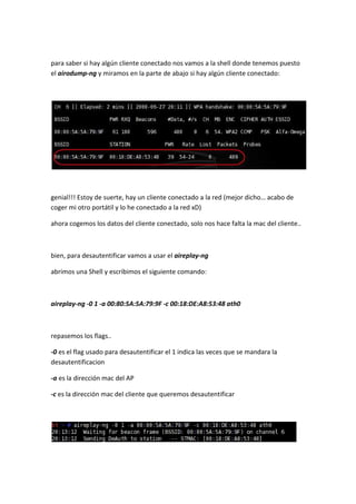 para saber si hay algún cliente conectado nos vamos a la shell donde tenemos puesto
el airodump-ng y miramos en la parte de abajo si hay algún cliente conectado:




genial!!! Estoy de suerte, hay un cliente conectado a la red (mejor dicho… acabo de
coger mi otro portátil y lo he conectado a la red xD)

ahora cogemos los datos del cliente conectado, solo nos hace falta la mac del cliente..



bien, para desautentificar vamos a usar el aireplay-ng

abrimos una Shell y escribimos el siguiente comando:



aireplay-ng -0 1 -a 00:80:5A:5A:79:9F -c 00:18:DE:A8:53:48 ath0



repasemos los flags..

-0 es el flag usado para desautentificar el 1 indica las veces que se mandara la
desautentificacion

-a es la dirección mac del AP

-c es la dirección mac del cliente que queremos desautentificar
 