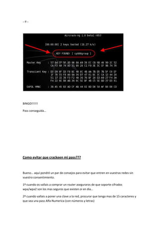 …y…




BINGO!!!!!!

Pass conseguida…




Como evitar que crackeen mi pass???



Bueno… aquí pondré un par de consejos para evitar que entren en vuestras redes sin
vuestro consentimiento.

1º cuando os vallais a comprar un router aseguraros de que soporte cifrados
wpa/wpa2 son los mas seguros que existen oi en dia…

2º cuando vallais a poner una clave a la red, procurar que tenga mas de 15 caracteres y
que sea una pass Alfa-Numerica (con números y letras)
 