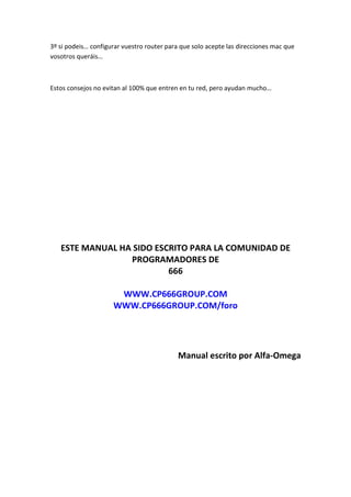 3º si podeis… configurar vuestro router para que solo acepte las direcciones mac que
vosotros queráis…



Estos consejos no evitan al 100% que entren en tu red, pero ayudan mucho…




   ESTE MANUAL HA SIDO ESCRITO PARA LA COMUNIDAD DE
                 PROGRAMADORES DE
                          666

                      WWW.CP666GROUP.COM
                     WWW.CP666GROUP.COM/foro




                                           Manual escrito por Alfa-Omega
 