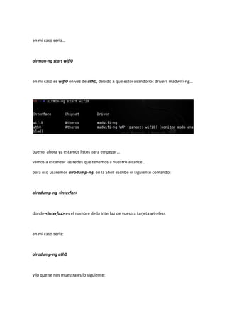 en mi caso seria…



airmon-ng start wifi0



en mi caso es wifi0 en vez de ath0, debido a que estoi usando los drivers madwifi-ng…




bueno, ahora ya estamos listos para empezar…

vamos a escanear las redes que tenemos a nuestro alcance…

para eso usaremos airodump-ng, en la Shell escribe el siguiente comando:



airodump-ng <interfaz>



donde <interfaz> es el nombre de la interfaz de vuestra tarjeta wireless



en mi caso seria:



airodump-ng ath0



y lo que se nos muestra es lo siguiente:
 