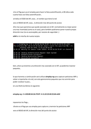 -1 es el flag que usa el aireplay para hacer la falsa autentificación, el 0 indica cada
cuanto hace una falsa autentificación..

-e indica el ESSID del AP, osea… el nombre que tiene la red

-a es el BSSID del AP, osea… la dirección mac del punto de acceso

-h la mac que queremos que quede asociada con el AP, normalmente es mejor poner
una mac inventada (como es el caso), pero también podríamos poner nuestra propia
dirección mac (no es aconsejable, por razones de seguridad…)

ath0 es la interfaz de nuesta tarjeta




bien, ahora ya tenemos una dirección mac asociada con el AP, ya podemos inyectar
paquetes,



lo que haremos a continuación será utilizar aireplay-ng para capturar peticiones ARP y
volver a inyectarlas a la red, con esto generaremos paquetes que nos servirán para
poder crackear la pass…

en una Shell escribimos lo siguiente:



aireplay-ng -3 -b 00:80:5A:5A:79:9F -h 11:22:33:44:55:66 ath0



repasemos los flags…

-3 este es el flag que usa aireplay para capturar y reenviar las peticiones ARP

-a es el BSSID del AP, la dirección mac del punto de acceso
 