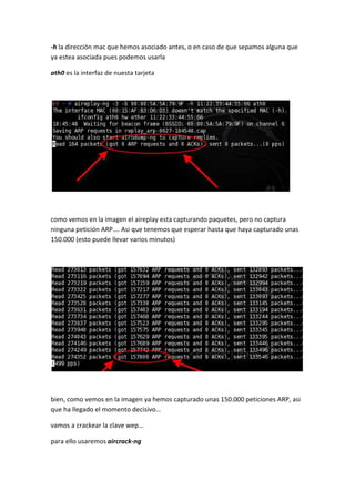 -h la dirección mac que hemos asociado antes, o en caso de que sepamos alguna que
ya estea asociada pues podemos usarla

ath0 es la interfaz de nuesta tarjeta




como vemos en la imagen el aireplay esta capturando paquetes, pero no captura
ninguna petición ARP…. Asi que tenemos que esperar hasta que haya capturado unas
150.000 (esto puede llevar varios minutos)




bien, como vemos en la imagen ya hemos capturado unas 150.000 peticiones ARP, asi
que ha llegado el momento decisivo…

vamos a crackear la clave wep…

para ello usaremos aircrack-ng
 