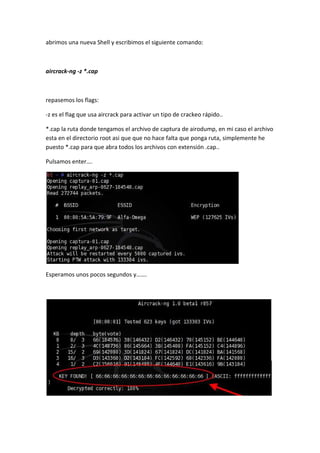 abrimos una nueva Shell y escribimos el siguiente comando:



aircrack-ng -z *.cap



repasemos los flags:

-z es el flag que usa aircrack para activar un tipo de crackeo rápido..

*.cap la ruta donde tengamos el archivo de captura de airodump, en mi caso el archivo
esta en el directorio root asi que que no hace falta que ponga ruta, simplemente he
puesto *.cap para que abra todos los archivos con extensión .cap..

Pulsamos enter….




Esperamos unos pocos segundos y…….
 