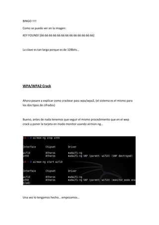 BINGO !!!!

Como se puede ver en la imagen:

KEY FOUND! [66:66:66:66:66:66:66:66:66:66:66:66:66]



La clave es tan larga porque es de 128bits…




WPA/WPA2 Crack


Ahora pasare a explicar como crackear pass wpa/wpa2, (el sistema es el mismo para
los dos tipos de cifrados)



Bueno, antes de nada tenemos que seguir el mismo procedimiento que en el wep
crack y poner la tarjeta en modo monitor usando airmon-ng…




Una vez lo tengamos hecho… empezamos…
 