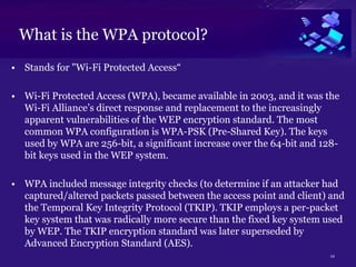 12
What is the WPA protocol?
• Stands for "Wi-Fi Protected Access“
• Wi-Fi Protected Access (WPA), became available in 2003, and it was the
Wi-Fi Alliance’s direct response and replacement to the increasingly
apparent vulnerabilities of the WEP encryption standard. The most
common WPA configuration is WPA-PSK (Pre-Shared Key). The keys
used by WPA are 256-bit, a significant increase over the 64-bit and 128-
bit keys used in the WEP system.
• WPA included message integrity checks (to determine if an attacker had
captured/altered packets passed between the access point and client) and
the Temporal Key Integrity Protocol (TKIP). TKIP employs a per-packet
key system that was radically more secure than the fixed key system used
by WEP. The TKIP encryption standard was later superseded by
Advanced Encryption Standard (AES).
 