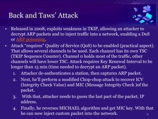 13
Back and Taws’ Attack
• Released in 2008, exploits weakness in TKIP, allowing an attacker to
decrypt ARP packets and to inject traffic into a network, enabling a DoS
or ARP poisoning.
• Attack “requires” Quality of Service (QoS) to be enabled (practical aspect).
That allows several channels to be used. Each channel has its own TSC
(TKIP Sequence Counter). Channel 0 holds most of the traffic, other
channels will have lower TSC. Attack requires Key Renewal Interval to be
longer than 15 min (time needed to decrypt an ARP packet).
1. Attacker de-authenticates a station, then captures ARP packet.
2. Next, he’ll perform a modified Chop-chop attack to recover ICV
(Integrity Check Value) and MIC (Message Integrity Check )of the
packet.
3. With that, attacker needs to guess the last part of the packet, IP
address.
4. Finally, he reverses MICHAEL algorithm and get MIC key. With that
he can now inject custom packet into the network.
 