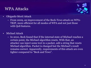 14
WPA Attacks
• Ohigashi-Morii Attack
– From 2009, an improvement of the Beck-Tews attack on WPA-
TKIP, more efficient for all modes of WPA and not just those
with QoS features.
• Michael Attack
– In 2010, Beck found that if the internal state of Michael reaches a
certain point, the Michael algorithm resets. With that, an
attacker can inject some text in a packet, add a string that resets
Michael algorithm. Packet is changed but the Michael’s result
remains correct. Apparently, requirements of this attack are even
tighter compared to “Beck and Tews”.
 