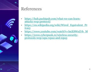 15
References
• https://hub.packtpub.com/what-we-can-learn-
attacks-wep-protocol/
• https://en.wikipedia.org/wiki/Wired_Equivalent_Pr
ivacy
• https://www.youtube.com/watch?v=lmXSWnZ7b_M
• https://www.cyberpunk.rs/wireless-security-
protocols-wep-wpa-wpa2-and-wpa3
 