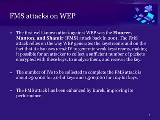FMS attacks on WEP
• The first well-known attack against WEP was the Floorer,
Manton, and Shamir (FMS) attack back in 2001. The FMS
attack relies on the way WEP generates the keystreams and on the
fact that it also uses weak IV to generate weak keystreams, making
it possible for an attacker to collect a sufficient number of packets
encrypted with these keys, to analyze them, and recover the key.
• The number of IVs to be collected to complete the FMS attack is
about 250,000 for 40-bit keys and 1,500,000 for 104-bit keys.
• The FMS attack has been enhanced by Kurek, improving its
performance.
8
 