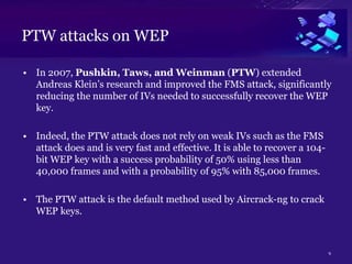 PTW attacks on WEP
• In 2007, Pushkin, Taws, and Weinman (PTW) extended
Andreas Klein’s research and improved the FMS attack, significantly
reducing the number of IVs needed to successfully recover the WEP
key.
• Indeed, the PTW attack does not rely on weak IVs such as the FMS
attack does and is very fast and effective. It is able to recover a 104-
bit WEP key with a success probability of 50% using less than
40,000 frames and with a probability of 95% with 85,000 frames.
• The PTW attack is the default method used by Aircrack-ng to crack
WEP keys.
9
 