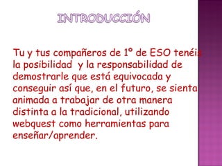 Tu y tus compañeros de 1º de ESO tenéis la posibilidad y la responsabilidad de demostrarle que está equivocada y conseguir así que, en el futuro, se sienta animada a trabajar de otra manera distinta a la tradicional, utilizando webquest como herramientas para enseñar/aprender.