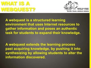 WHAT IS A
WEBQUEST?
 A webquest is a structured learning
 environment that uses Internet resources to
 gather information and poses an authentic
 task for students to expand their knowledge.


 A webquest extends the learning process
 past acquiring knowledge, by pushing it into
 synthesizing by allowing students to alter the
 information discovered.
 