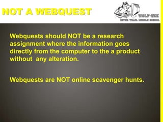 NOT A WEBQUEST

 Webquests should NOT be a research
 assignment where the information goes
 directly from the computer to the a product
 without any alteration.


 Webquests are NOT online scavenger hunts.
 