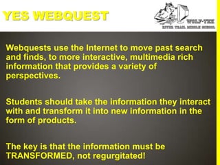 YES WEBQUEST

Webquests use the Internet to move past search
and finds, to more interactive, multimedia rich
information that provides a variety of
perspectives.


Students should take the information they interact
with and transform it into new information in the
form of products.


The key is that the information must be
TRANSFORMED, not regurgitated!
 