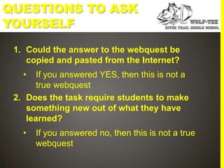 QUESTIONS TO ASK
YOURSELF
 1. Could the answer to the webquest be
    copied and pasted from the Internet?
   •   If you answered YES, then this is not a
       true webquest
 2. Does the task require students to make
    something new out of what they have
    learned?
   •   If you answered no, then this is not a true
       webquest
 