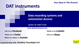 DAT instruments
In partnership with: Zmakina Tecnolojisi A.S.
Data recording systems and
automation devices
Speaker: Mr. Wiger Franke
Your Eyes In The Ground
Like us on Facebook
Follow us on Twitter
Watch our videos on Youtube
Follow us on Linkedin
Call us on Skype
www.datinstruments.com
 