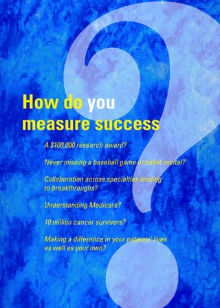?
How do you
measure success
	   A	$100,000	research	award?

    Never	missing	a	baseball	game	or	ballet	recital?

    Collaboration	across	specialties	leading		
    to	breakthroughs?

    Understanding	Medicare?

    10	million	cancer	survivors?

    M
    	 aking	a	difference	in	your	patients’	lives		
    as	well	as	your	own?
 