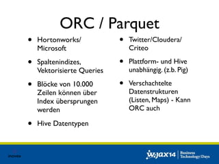 ORC / Parquet 
• Hortonworks/ 
Microsoft 
• Spaltenindizes, 
Vektorisierte Queries 
• Blöcke von 10.000 
Zeilen können über 
Index übersprungen 
werden 
• Hive Datentypen 
• Twitter/Cloudera/ 
Criteo 
• Plattform- und Hive 
unabhängig. (z.b. Pig) 
• Verschachtelte 
Datenstrukturen 
(Listen, Maps) - Kann 
ORC auch 
 