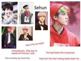 Sehun
Schizophrenic. Only way to
explain all this hair color. His head looks like a snowcone
He’s actually my favorites. Yeah he’s the best looking hands down tho…