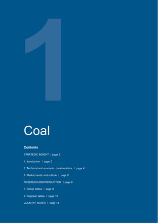 World Energy Council 2013 World EnergyResources:Coal
1Coal
Contents
STRATEGIC INSIGHT / page 2
1. Introduction / page 2
2. Technical and economic considerations / page 4
3. Market trends and outlook / page 8
RESERVES AND PRODUCTION / page 9
1. Global tables / page 9
2. Regional tables / page 12
COUNTRY NOTES / page 13
 