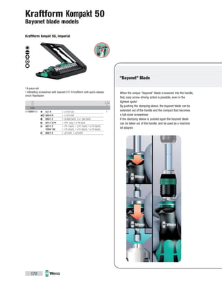 Code
05135951002 1817 R 1 x 1/4"x133
889/4 R 1 x 1/4"x100
800/1 Z 1 x 0.6x4.5x25; 1 x 1.0x5.5x25
851/1 Z PH 1 x PH 1x25; 1 x PH 2x25
867/1 Z
TORX®
BO
1 x TX 10x25; 1 x TX 15x25; 1 x TX 20x25;
1 x TX 25x25; 1 x TX 30x25; 1 x TX 40x25
868/1 Z 1 x # 1x25; 1 x # 2x25
170
When the unique "bayonet" blade is lowered into the handle,
fast, easy screw-driving action is possible, even in the
tightest spots!
By pushing the clamping sleeve, the bayonet blade can be
extended out of the handle and the compact tool becomes
a full-sized screwdriver.
If the clamping sleeve is pushed again the bayonet blade
can be taken out of the handle, and be used as a machine
bit adaptor.
"Bayonet" Blade
Kraftform Kompakt 50
Bayonet blade models
Kraftform Kompakt 50, imperial
14-piece set
1 bitholding screwdriver with bayonet 817 R Kraftform with quick-release
chuck Rapidaptor
 