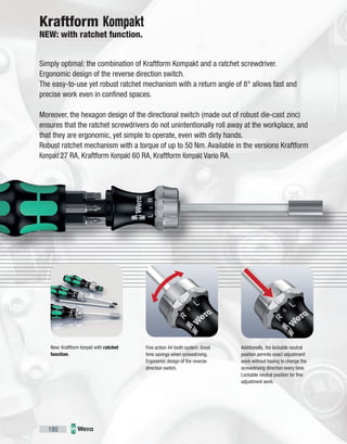 180
Simply optimal: the combination of Kraftform Kompakt and a ratchet screwdriver.
Ergonomic design of the reverse direction switch.
The easy-to-use yet robust ratchet mechanism with a return angle of 8° allows fast and
precise work even in confined spaces.
Moreover, the hexagon design of the directional switch (made out of robust die-cast zinc)
ensures that the ratchet screwdrivers do not unintentionally roll away at the workplace, and
that they are ergonomic, yet simple to operate, even with dirty hands.
Robust ratchet mechanism with a torque of up to 50 Nm. Available in the versions Kraftform
Kompakt 27 RA, Kraftform Kompakt 60 RA, Kraftform Kompakt Vario RA.
New: Kraftform Kompakt with ratchet
function.
Kraftform Kompakt
NEW: with ratchet function.
Fine action 44 tooth system. Great
time savings when screwdriving.
Ergonomic design of the reverse
direction switch.
Additionally, the lockable neutral
position permits exact adjustment
work without having to change the
screwdriving direction every time.
Lockable neutral position for fine
adjustment work.
 