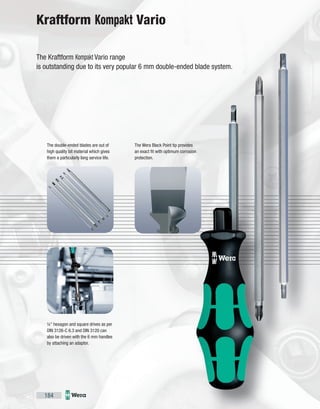184
¼" hexagon and square drives as per
DIN 3126-C 6.3 and DIN 3120 can
also be driven with the 6 mm handles
by attaching an adaptor.
The Wera Black Point tip provides
an exact fit with optimum corrosion
protection.
The double-ended blades are out of
high quality bit material which gives
them a particularly long service life.
The Kraftform Kompakt Vario range
is outstanding due to its very popular 6 mm double-ended blade system.
Kraftform Kompakt Vario
 