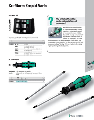 ?
Code
05002990006 180 1 x 6x98
81 1 x 0.6x4.0x1.0x6.0x175;
1 x 0.8x5.0x1.2x7.0x175
84 1 x 4x4x175; 1 x 5x5x175; 1 x 6x6x175
85 1 x PH 1xPH 2x175
86 1 x PZ 1xPZ 2x175
87 1 x TX 10xTX 15x175; 1 x TX 20xTX 25x175;
1 x TX 30xTX 40x175
Code mm mm mm
05002900007 6 10 98 5
mm
98 5
185
Wera produces the Kraftform handle
out of several materials with different
properties. A resistant plastic is used
for the core which ensures that the
blade is held securely, even under high
strain. A softer material is used for the
coloured soft zones, which has a high
frictional resistance and allows the transfer of high forces - thus
requiring less screwdriving effort. The black sections with their hard
surfaces prevent any "sticking" of the hand to the handle, making
rapid repositioning of the hand possible.
Why is the Kraftform Plus
handle made out of several
components?
Kraftform Kompakt Vario
88/1 Vario set
11-piece set, specifically for demanding workshop environments
80 Vario handle
Application: 6 mm Vario blades and adaptors
Handle: Kraftform with non-roll feature, multi-component, 10 mm
bolster
Kraftform Kompakt
and VDE
 