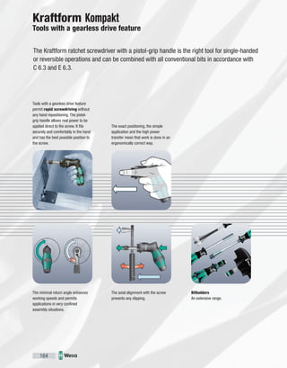 164
The Kraftform ratchet screwdriver with a pistol-grip handle is the right tool for single-handed
or reversible operations and can be combined with all conventional bits in accordance with
C 6.3 and E 6.3.
Tools with a gearless drive feature
permit rapid screwdriving without
any hand repositioning. The pistol-
grip handle allows real power to be
applied direct to the screw. It fits
securely and comfortably in the hand
and has the best possible position to
the screw.
The minimal return angle enhances
working speeds and permits
applications in very confined
assembly situations.
The axial alignment with the screw
prevents any slipping.
The exact positioning, the simple
application and the high power
transfer mean that work is done in an
ergonomically correct way.
Bitholders
An extensive range.
Kraftform Kompakt
Tools with a gearless drive feature
 