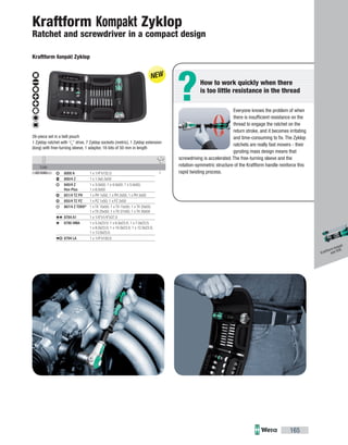 ?
Code
05051045002 18000 A 1 x 1/4"x152.0
800/4 Z 1 x 1.0x5.5x50
840/4 Z
Hex-Plus
1 x 3.0x50; 1 x 4.0x50; 1 x 5.0x50;
1 x 6.0x50
851/4 TZ PH 1 x PH 1x50; 1 x PH 2x50; 1 x PH 3x50
855/4 TZ PZ 1 x PZ 1x50; 1 x PZ 2x50
867/4 Z TORX®
1 x TX 10x50; 1 x TX 15x50; 1 x TX 20x50;
1 x TX 25x50; 1 x TX 27x50; 1 x TX 30x50
8784 A1 1 x 1/4"x1/4"x37.0
8790 HMA 1 x 5.5x23.0; 1 x 6.0x23.0; 1 x 7.0x23.0;
1 x 8.0x23.0; 1 x 10.0x23.0; 1 x 12.0x23.0;
1 x 13.0x23.0
8794 LA 1 x 1/4"x150.0
165
Everyone knows the problem of when
there is insuﬃcient resistance on the
thread to engage the ratchet on the
return stroke, and it becomes irritating
and time-consuming to fix. The Zyklop
ratchets are really fast movers - their
gyrating mass design means that
screwdriving is accelerated. The free-turning sleeve and the
rotation-symmetric structure of the Kraftform handle reinforce this
rapid twisting process.
How to work quickly when there
is too little resistance in the thread
Kraftform Kompakt Zyklop
Ratchet and screwdriver in a compact design
Kraftform Kompakt Zyklop
26-piece set in a belt pouch
1 Zyklop ratchet with 1
/4
" drive, 7 Zyklop sockets (metric), 1 Zyklop extension
(long) with free-turning sleeve, 1 adaptor, 16 bits of 50 mm in length
Kraftform Kompakt
and VDE
 