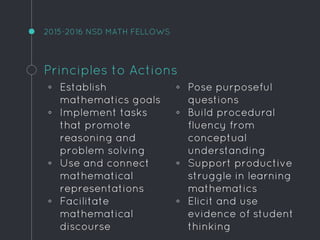 2015-2016 NSD MATH FELLOWS
Principles to Actions
◦ Establish
mathematics goals
◦ Implement tasks
that promote
reasoning and
problem solving
◦ Use and connect
mathematical
representations
◦ Facilitate
mathematical
discourse
◦ Pose purposeful
questions
◦ Build procedural
fluency from
conceptual
understanding
◦ Support productive
struggle in learning
mathematics
◦ Elicit and use
evidence of student
thinking
 