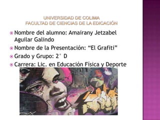  Nombre   del alumno: Amairany Jetzabel
  Aguilar Galindo
 Nombre de la Presentación: “El Grafiti”
 Grado y Grupo: 2° D
 Carrera: Lic. en Educación Física y Deporte
 