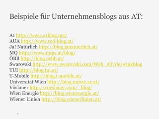 Beispiele für Unternehmensblogs aus AT: 
A1 http://www.a1blog.net/ 
AUA http://www.red-blog.at/ 
Ja! Natürlich http://blog.janatuerlich.at/ 
MQ http://www.mqw.at/blog/ 
ÖBB http://blog.oebb.at/ 
Swarovski http://www.swarovski.com/Web_AT/de/winkblog 
TUI http://blog.tui.at/ 
T-Mobile http://blog.t-mobile.at/ 
Universität Wien http://blog.univie.ac.at/ 
Vöslauer http://voeslauer.com/_blog/ 
Wien Energie http://blog.wienenergie.at/ 
Wiener Linien http://blog.wienerlinien.at/ 
7 
 