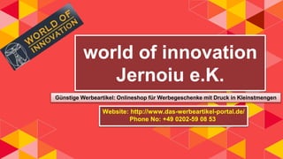 world of innovation
Jernoiu e.K.
Günstige Werbeartikel: Onlineshop für Werbegeschenke mit Druck in Kleinstmengen
Website: http://www.das-werbeartikel-portal.de/
Phone No: +49 0202-59 08 53
 