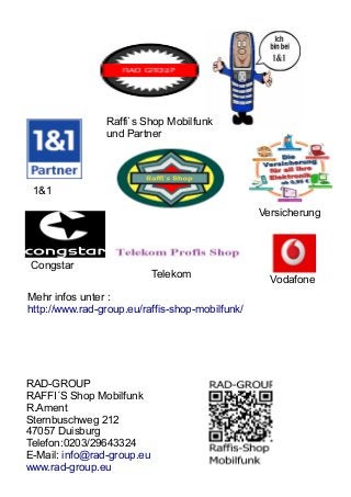 1&1 
Raffi`s Shop Mobilfunk 
und Partner 
Versicherung 
Congstar 
Telekom Vodafone 
Mehr infos unter : 
http://www.rad-group.eu/raffis-shop-mobilfunk/ 
RAD-GROUP 
RAFFI´S Shop Mobilfunk 
R.Ament 
Sternbuschweg 212 
47057 Duisburg 
Telefon:0203/29643324 
E-Mail: info@rad-group.eu 
www.rad-group.eu 
 