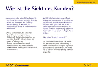 www.cleverwerben.de


Wie ist die Sicht des Kunden?
„Angenommen Sie wären Helga. Lassen Sie        Natürlich hat das einen ganzen Tag in
 uns einmal gemeinsam durch ihr Geschäft       Anspruch genommen und Herr Freitag hat
 gehen und überlegen, was für Helga            jeden Besuch genauestens dokumentiert,
 wirklich wichtig ist. Was sind ihre           um auch noch später von den vielen
 Wünsche? Was würde ihr Einkaufserlebnis       Erfahrungen profitieren zu können. Bei
 verbessern?”                                  unserer nächsten Besprechung haben wir
                                               die Berichte ausgewertet. Ich fragte Herrn
„Das ist ja interessant. Ich sehe mein         Freitag:
 Geschäft aus einem ganz neuen
 Blickwinkel. Und als nächstes sehen wir       “Was haben Sie also festgestellt?”
 uns mein Geschäft mit den Augen der
 anderen Zielgruppe an.                       „Alle Konkurrenzfirmen sehen fast gleich
 Ja, und danach besuchen wir die               aus wie mein Geschäft. Die Beratung ist
 Konkurrenz und sehen diese aus dem            überall recht freundlich. Es gibt eigentlich
 Blickwinkel der Zielgruppen. Das wird sehr    keine wirklichen Unterschiede. Ich denke,
 aufschlussreich.”                             das ist für eine Kundin wie Helga ziemlich
                                               langweilig.




                                                                                                     Seite 9
 