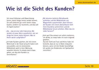 www.cleverwerben.de


Wie ist die Sicht des Kunden?
Ich muss Erlebnisse und Abwechslung           „Wir könnten lackierte Metalboards
bieten, damit Helga immer wieder kommt.        aufstellen und die Möbelstücke aus
Sie will vielleicht gar nicht immer etwas      Magnetfolie ausschneiden, dann können
kaufen, sondern nur bummeln, und das soll      die Kunden mit einem abwischbaren Stift
ihr Spaß machen.”                              ihren Grundriss aufzeichnen und die
                                               Möbelstücke herum schieben. Wäre das ein
„O.k. – das ist eine tolle Erkenntnis. Wir     toller Service?”
 werden ein paar Ideen ausarbeiten, wie wir
 Helga bei Laune halten können. Was ist       „Sehr gut! Das müssen wir sofort realisieren,
 Ihnen weiter aufgefallen?”                    ich denke, so etwas habe ich noch nirgends
                                               gesehen.
„Ich habe Kunden gesehen, die mit einem        Aus der Sicht von Susi und Heinz habe ich
 Metermaß in der Hand versucht haben sich      bemerkt, dass sie nur in Ruhe einkaufen
 vorzustellen, wie ein bestimmtes              können, wenn ich ihre Kinder beschäftige.
 Möbelstück wohl in ihrer Wohnung              Ich werde eine Kinderecke mit Spielsachen
 aussehen könnte. Es müsste doch etwas         einrichten.”
 geben, um dies den Kunden zu
 vereinfachen.”




                                                                                                     Seite 10
 