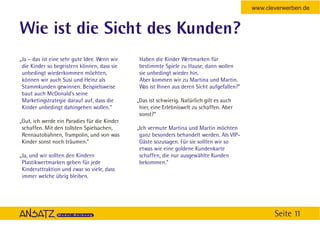 www.cleverwerben.de


Wie ist die Sicht des Kunden?
„Ja – das ist eine sehr gute Idee. Wenn wir    Haben die Kinder Wertmarken für
 die Kinder so begeistern können, dass sie     bestimmte Spiele zu Hause, dann wollen
 unbedingt wiederkommen möchten,               sie unbedingt wieder hin.
 können wir auch Susi und Heinz als            Aber kommen wir zu Martina und Martin.
 Stammkunden gewinnen. Beispielsweise          Was ist Ihnen aus deren Sicht aufgefallen?”
 baut auch McDonald's seine
 Marketingstrategie darauf auf, dass die      „Das ist schwierig. Natürlich gilt es auch
 Kinder unbedingt dahingehen wollen.”          hier, eine Erlebniswelt zu schaffen. Aber
                                               sonst?“
„Gut, ich werde ein Paradies für die Kinder
 schaffen. Mit den tollsten Spielsachen,      „Ich vermute Martina und Martin möchten
 Rennautobahnen, Trampolin, und von was        ganz besonders behandelt werden. Als VIP-
 Kinder sonst noch träumen.”                   Gäste sozusagen. Für sie sollten wir so
                                               etwas wie eine goldene Kundenkarte
„Ja, und wir sollten den Kindern               schaffen, die nur ausgewählte Kunden
 Plastikwertmarken geben für jede              bekommen.”
 Kinderattraktion und zwar so viele, dass
 immer welche übrig bleiben.




                                                                                                    Seite 11
 