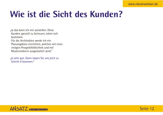 www.cleverwerben.de


Wie ist die Sicht des Kunden?
„Ja das kann ich mir vorstellen. Diese
 Kunden speziell zu betreuen, lohnt sich
 bestimmt.
 Für die Architekten werde ich ein
 Planungsbüro einrichten, welches mit einer
 riesigen Prospektbibliothek und mit
 Musterordnern ausgestattet wird.”

„Ja sehr gut. Dann lassen Sie uns jetzt zu
 Schritt 4 kommen.“




                                                     Seite 12
 