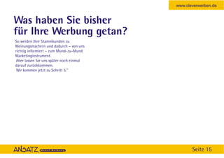 www.cleverwerben.de


Was haben Sie bisher
für Ihre Werbung getan?
So werden Ihre Stammkunden zu
Meinungsmachern und dadurch – von uns
richtig informiert – zum Mund-zu-Mund
Marketinginstrument.
Aber lassen Sie uns später noch einmal
darauf zurückkommen.
 Wir kommen jetzt zu Schritt 5."




                                                Seite 15
 