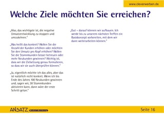 www.cleverwerben.de


Welche Ziele möchten Sie erreichen?
„Also, das wichtigste ist, die negative          „Gut – darauf können wir aufbauen. Ich
 Umsatzentwicklung zu stoppen und                 werde bis zu unserem nächsten Treffen ein
 umzukehren.”                                     Basiskonzept vorbereiten, mit dem wir
                                                  dann weiterarbeiten können.”
„Was heißt das konkret? Wollen Sie die
 Anzahl der Kunden erhöhen oder möchten
 Sie den Umsatz pro Kopf erhöhen? Wollen
 Sie die Stammkunden besser betreuen oder
 mehr Neukunden gewinnen? Wichtig ist,
 dass wir die Zielsetzung genau formulieren,
 so dass wir sie auch überprüfen können.”

„Ja, eigentlich möchte ich das alles, aber das
 ist natürlich nicht konkret. Wenn ich bis
 Ende des Jahres 100 Neukunden gewinnen
 und, sagen wir, 30 Stammkunden
 aktivieren kann, dann wäre der erste
 Schritt getan.”




                                                                                                     Seite 16
 