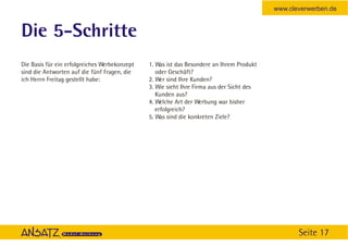 www.cleverwerben.de


Die 5-Schritte
Die Basis für ein erfolgreiches Werbekonzept   1. Was ist das Besondere an Ihrem Produkt
sind die Antworten auf die fünf Fragen, die       oder Geschäft?
ich Herrn Freitag gestellt habe:               2. Wer sind Ihre Kunden?
                                               3. Wie sieht Ihre Firma aus der Sicht des
                                                  Kunden aus?
                                               4. Welche Art der Werbung war bisher
                                                  erfolgreich?
                                               5. Was sind die konkreten Ziele?




                                                                                                  Seite 17
 