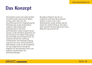 www.cleverwerben.de


Das Konzept
Dem Kunden musste nach außen sichtbar         Besonders erfolgreich war die neu
vermittelt werden, dass sich bei Möbel-       eingeführte kostenlose Beratung beim
Freitag „etwas” getan hat. Die                Kunden zu Hause. Auch in den
Neueröffnung nach der Umgestaltung des        Verkaufsräumen wurde sichtbar, dass der
Verkaufsraumes wurde werbewirksam             Kunde hier wirklich König ist. Das eigens
umgesetzt. Weil redaktionelle                 dafür geschulte Personal spürte den neuen
Zeitungsartikel 27-mal mehr                   Wind und zog motiviert mit.
Aufmerksamkeit erregen als gleich grosse
Inserate, wurde besonderes Augenmerk auf
die Information der lokalen Presse gelegt,
die bereitwillig unsere Presseberichte vor,
während und nach der Eröffnung
veröffentlichte. Die Produktbereinigung
zugunsten der neuen serviceorientierten
Beratungslinie wurde von der Kundschaft
sehr gut aufgenommen. Gerade die
Angebote für das kostenlose Liefern und
Aufbauen beschleunigte viele
Kaufentscheidungen.




                                                                                                 Seite 18
 