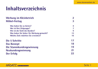 www.cleverwerben.de


Inhaltsverzeichnis
Werbung im Kleinbetrieb                         2
Möbel-Freitag                                   3
   Was haben Sie zu bieten?                     4
   Wer ist Ihre Zielgruppe?                     7
   Wie ist die Sicht des Kunden?                9
   Was haben Sie bisher für Werbung gemacht?   13
   Welche Ziele möchten Sie erreichen?         16

Die 5 Schritte                                 17
Das Konzept                                    18
Die Stammkundengewinnung                       19
Neukundengewinnung                             21
Der Erfolg                                     22



                                                           Seite 1
 